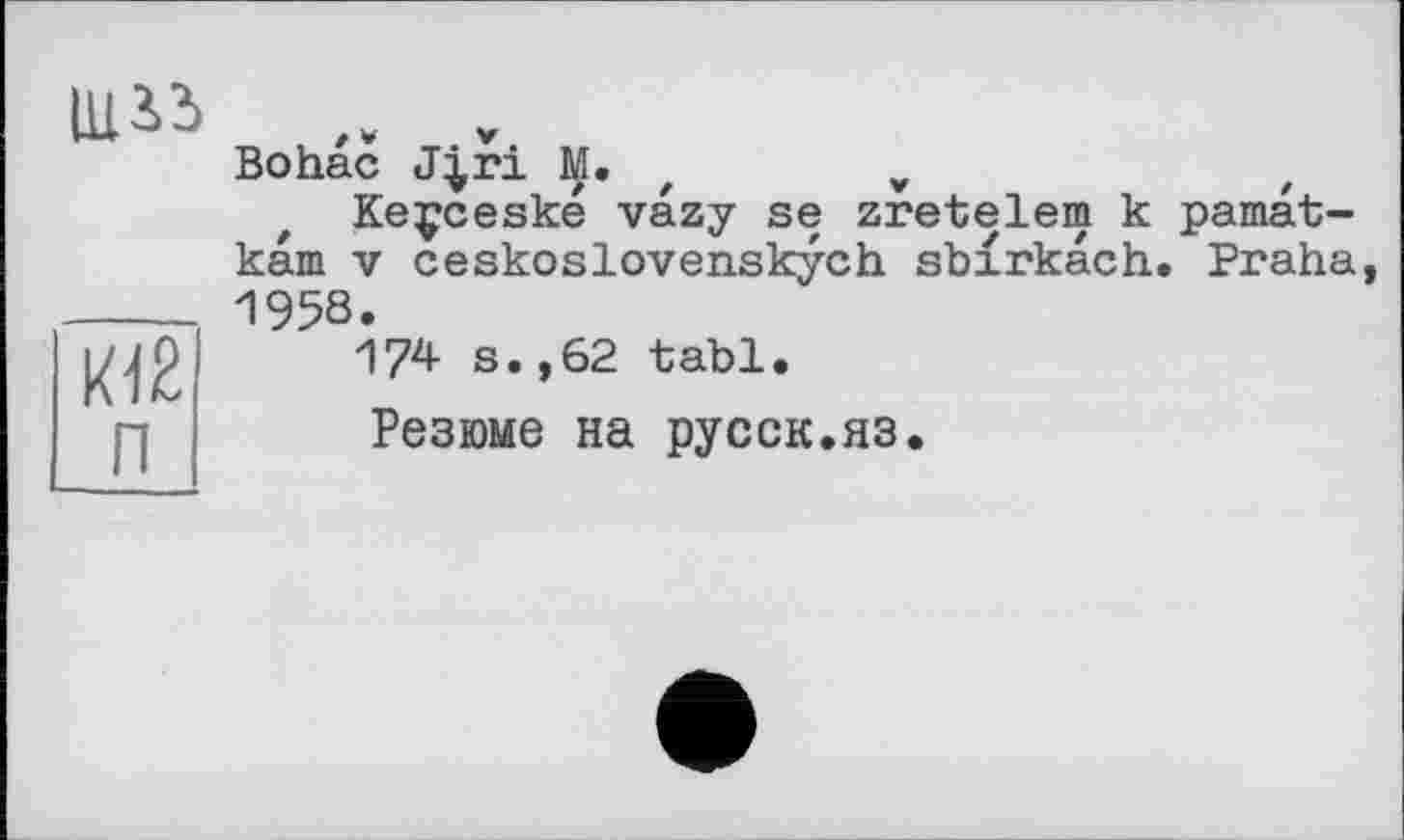 ﻿ЩЗ.З
К12 п
Bohac J|ri M. z	v
Keçceské vazy se zretelem к pamat-kam V ceskoslovenskych sbirkach. Praha, 1958.
174 s.,62 tabl.
Резюме на русск.яз.